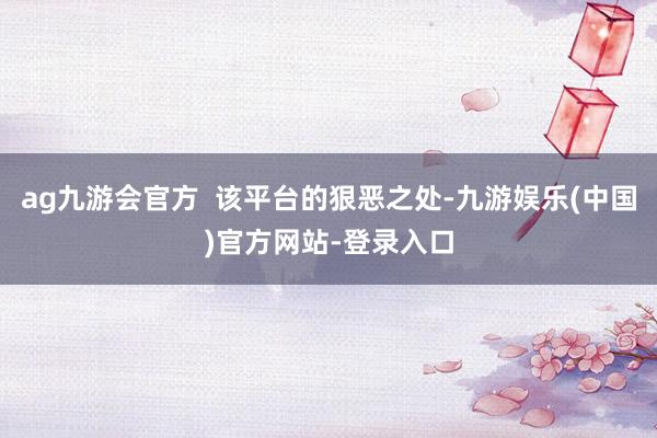 ag九游会官方  该平台的狠恶之处-九游娱乐(中国)官方网站-登录入口