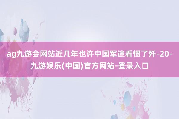 ag九游会网站近几年也许中国军迷看惯了歼-20-九游娱乐(中国)官方网站-登录入口