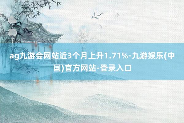ag九游会网站近3个月上升1.71%-九游娱乐(中国)官方网站-登录入口