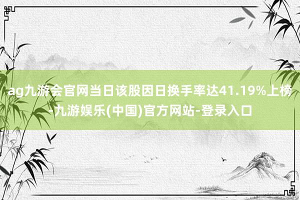 ag九游会官网当日该股因日换手率达41.19%上榜-九游娱乐(中国)官方网站-登录入口