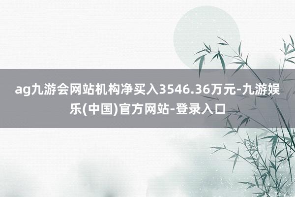 ag九游会网站机构净买入3546.36万元-九游娱乐(中国)官方网站-登录入口