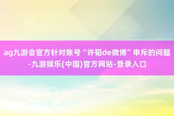 ag九游会官方针对账号“许韬de微博”申斥的问题-九游娱乐(中国)官方网站-登录入口