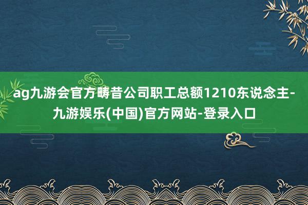 ag九游会官方畴昔公司职工总额1210东说念主-九游娱乐(中国)官方网站-登录入口