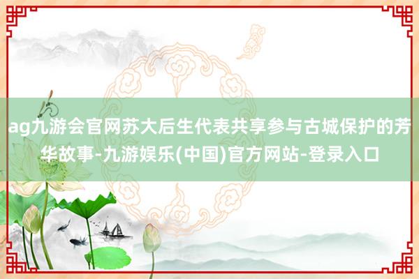 ag九游会官网苏大后生代表共享参与古城保护的芳华故事-九游娱乐(中国)官方网站-登录入口