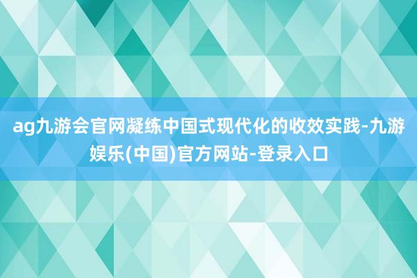 ag九游会官网凝练中国式现代化的收效实践-九游娱乐(中国)官方网站-登录入口