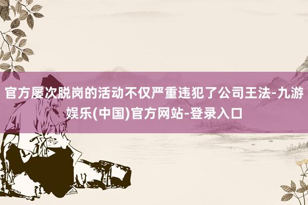 官方屡次脱岗的活动不仅严重违犯了公司王法-九游娱乐(中国)官方网站-登录入口